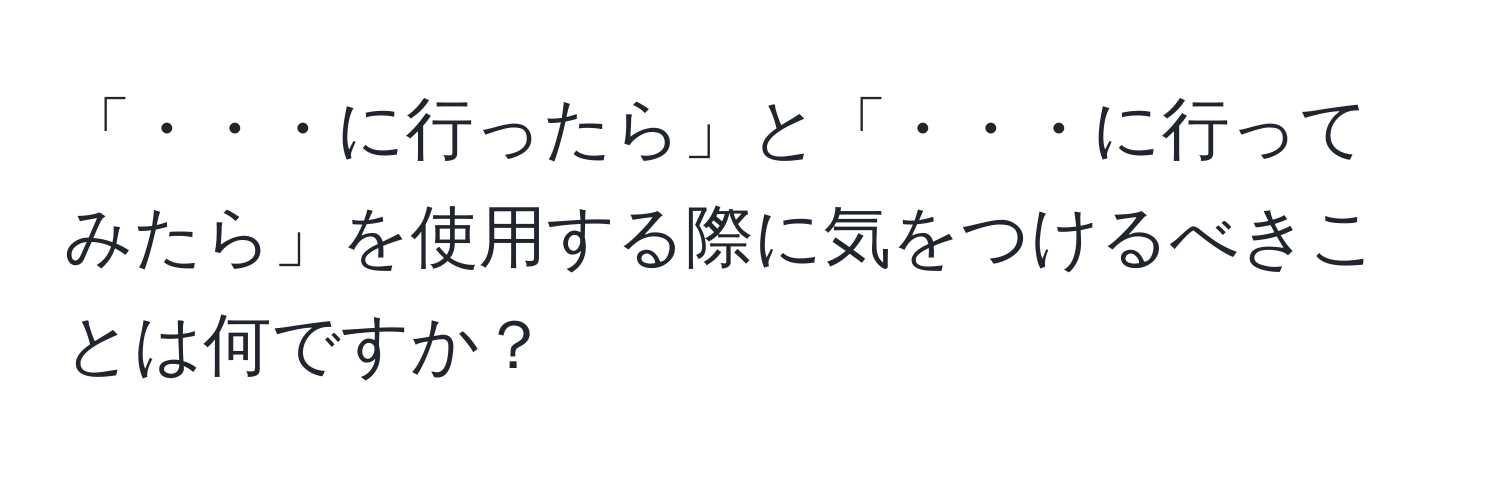 「・・・に行ったら」と「・・・に行ってみたら」を使用する際に気をつけるべきことは何ですか？