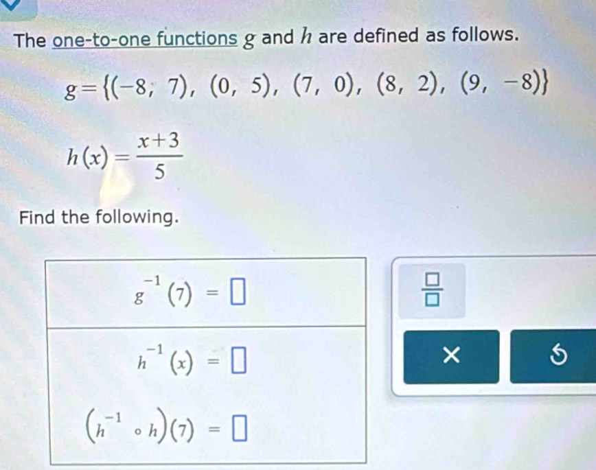 The one-to-one functions g and h are defined as follows.
g= (-8;7),(0,5),(7,0),(8,2),(9,-8)
h(x)= (x+3)/5 
Find the following.
 □ /□  
X