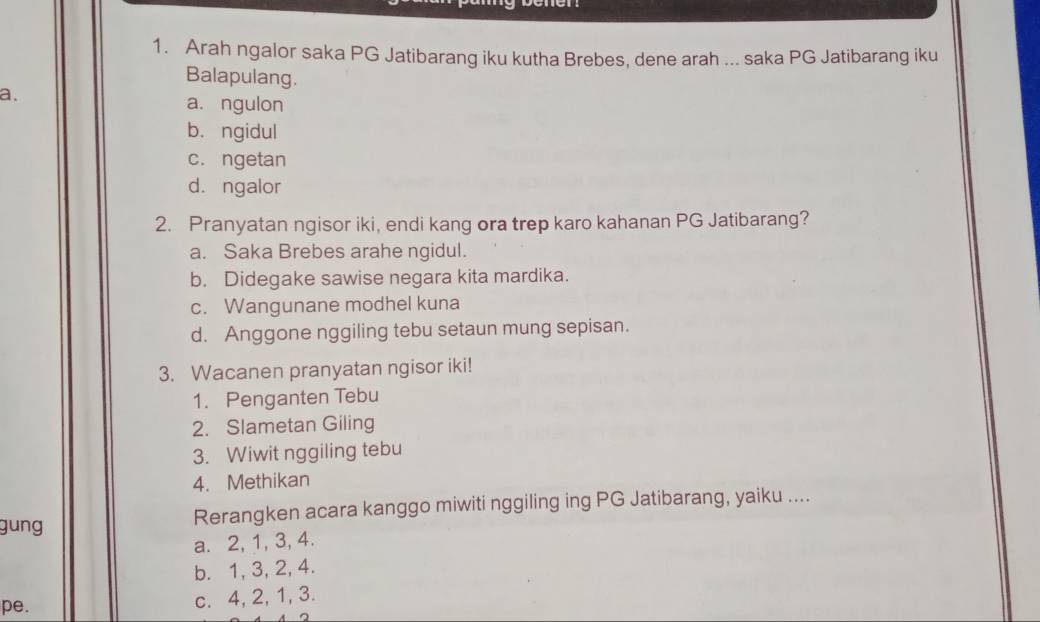 Arah ngalor saka PG Jatibarang iku kutha Brebes, dene arah ... saka PG Jatibarang iku
Balapulang.
a.
a. ngulon
bó ngidul
c. ngetan
d. ngalor
2. Pranyatan ngisor iki, endi kang ora trep karo kahanan PG Jatibarang?
a. Saka Brebes arahe ngidul.
b. Didegake sawise negara kita mardika.
c. Wangunane modhel kuna
d. Anggone nggiling tebu setaun mung sepisan.
3. Wacanen pranyatan ngisor iki!
1. Penganten Tebu
2. Slametan Giling
3. Wiwit nggiling tebu
4. Methikan
gung Rerangken acara kanggo miwiti nggiling ing PG Jatibarang, yaiku ....
a. 2, 1, 3, 4.
b. 1, 3, 2, 4.
pe.
c. 4, 2, 1, 3.