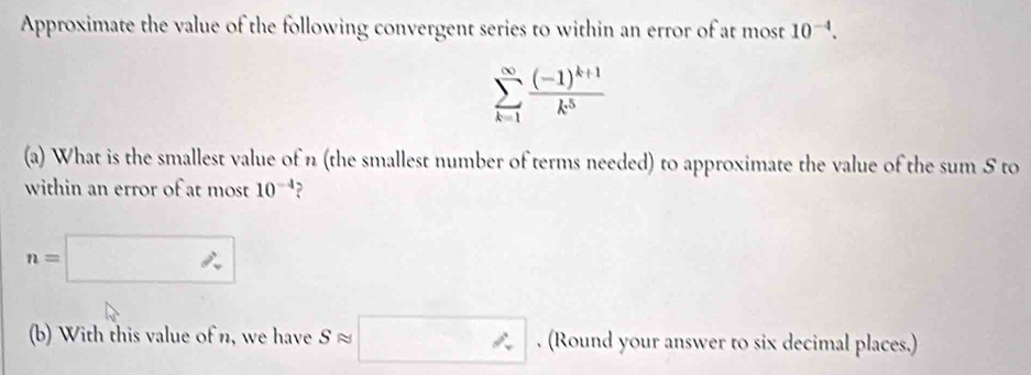 Approximate the value of the following convergent series to within an error of at most 10^(-4).
sumlimits _(k=1)^(∈fty)frac (-1)^k+1k^5
(a) What is the smallest value of n (the smallest number of terms needed) to approximate the value of the sum S to 
within an error of at most 10^(-4)
n=□
(b) With this value of n, we have S ≈ □. (Round your answer to six decimal places.)