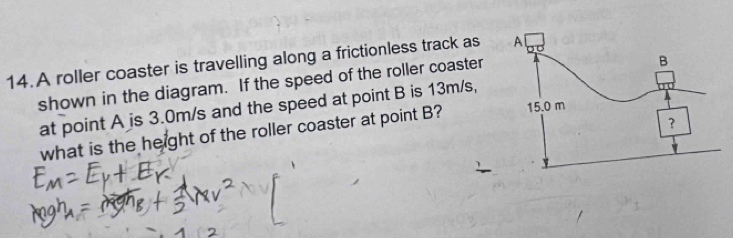 A roller coaster is travelling along a frictionless track as 
shown in the diagram. If the speed of the roller coaster 
at point A is 3.0m/s and the speed at point B is 13m/s, 
what is the height of the roller coaster at point B?