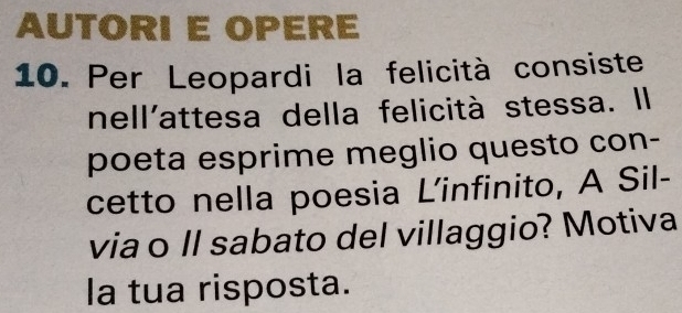 AUTORI E OPERE 
10. Per Leopardi la felicità consiste 
nell'attesa della felicità stessa. Il 
poeta esprime meglio questo con- 
cetto nella poesia L’infinito, A Sil- 
via o ll sabato del villaggio? Motiva 
la tua risposta.