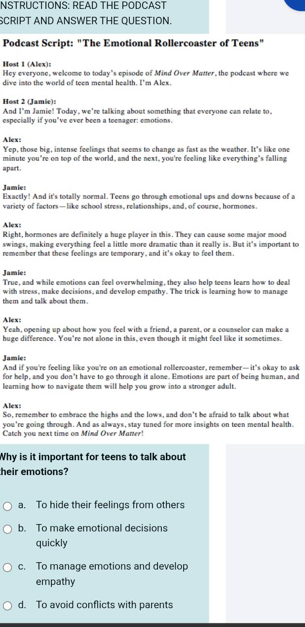 NSTRUCTIONS: READ THE PODCAST
SCRIPT AND ANSWER THE QUESTION.
Podcast Script: "The Emotional Rollercoaster of Teens"
Host 1 (Alex):
Hey everyone, welcome to today’s episode of Mind Over Matter, the podcast where we
dive into the world of teen mental health. I'm Alex.
Host 2 (Jamie):
And I’m Jamie! Today, we're talking about something that everyone can relate to,
especially if you’ve ever been a teenager: emotions.
Alex:
Yep, those big, intense feelings that seems to change as fast as the weather. It's like one
minute you're on top of the world, and the next, you're feeling like everything's falling
apart .
Jamie:
Exactly! And it's totally normal. Teens go through emotional ups and downs because of a
variety of factors— like school stress, relationships, and, of course, hormones.
Alex:
Right, hormones are definitely a huge player in this. They can cause some major mood
swings, making everything feel a little more dramatic than it really is. But it’s important to
remember that these feelings are temporary, and it's okay to feel them.
Jamie:
True, and while emotions can feel overwhelming, they also help teens learn how to deal
with stress, make decisions, and develop empathy. The trick is learning how to manage
them and talk about them.
Alex:
Yeah, opening up about how you feel with a friend, a parent, or a counselor can make a
huge difference. You’re not alone in this, even though it might feel like it sometimes.
Jamie:
And if you're feeling like you're on an emotional rollercoaster, remember—it’s okay to ask
for help, and you don't have to go through it alone. Emotions are part of being human, and
learning how to navigate them will help you grow into a stronger adult.
Alex:
So, remember to embrace the highs and the lows, and don’t be afraid to talk about what
you're going through. And as always, stay tuned for more insights on teen mental health.
Catch you next time on Mind Over Matter!
Why is it important for teens to talk about
their emotions?
a. To hide their feelings from others
b. To make emotional decisions
quickly
c. To manage emotions and develop
empathy
d. To avoid conflicts with parents