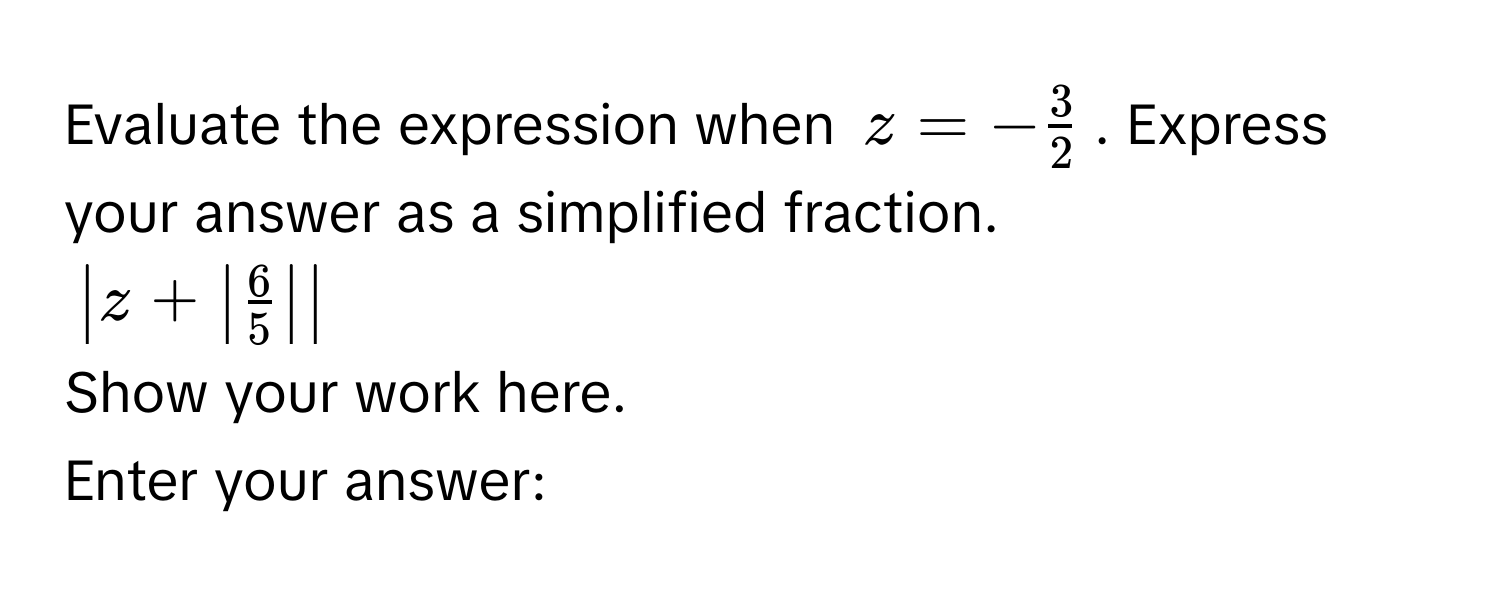 Evaluate the expression when $z = - 3/2 $. Express your answer as a simplified fraction.
$| z + |  6/5  | |$
Show your work here. 
Enter your answer: