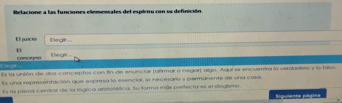 Relacione a las funciones elementales del espíritu con su definición. 
El juicio Elegir... 
El 
concepto Elegir... 
Elegir... 
Es la unión de dos conceptos con fin de enunciar (afirmar o negar) algo. Aquí se encuentra lo verdadero y lo falso. 
Es una representación que expresa lo esencial, lo necesario y permanente de una cosa. 
Es la pieza central de la lógica aristotélica. Su forma más perfecta es el silogismo. 
Siguiente página 
7