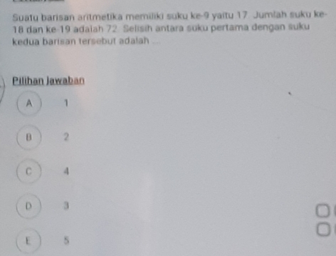 Suatu barisan aritmetika memiliki suku ke -9 yaitu 17. Jumlah suku ke-
18 dan ke- 19 adaiah 72 Selisih antara suku pertama dengan suku
kedua barisan tersebut adalah ...
Pilihan Jawaban
A 1
B 2
C 4
D 3
E 5