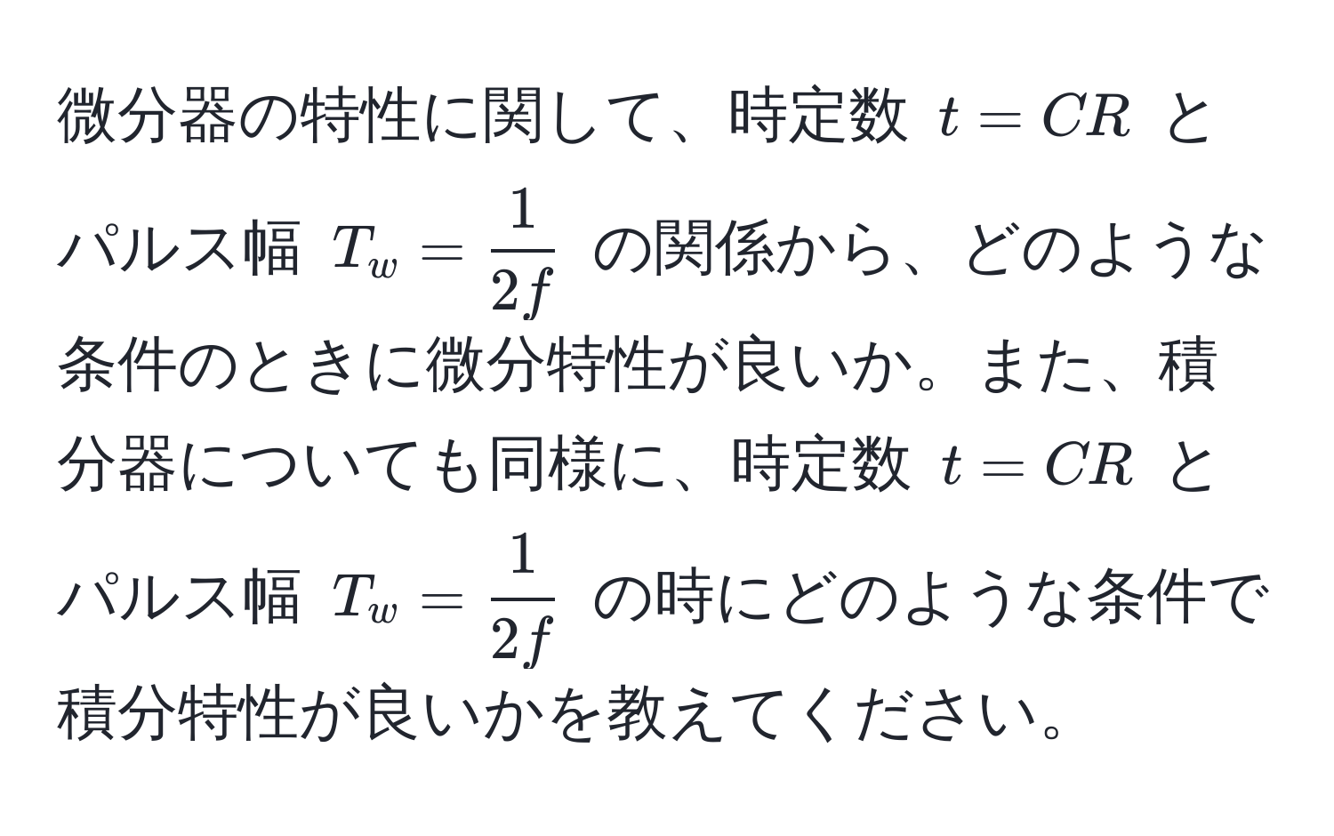 微分器の特性に関して、時定数 $t = CR$ とパルス幅 $T_w =  1/2f $ の関係から、どのような条件のときに微分特性が良いか。また、積分器についても同様に、時定数 $t = CR$ とパルス幅 $T_w =  1/2f $ の時にどのような条件で積分特性が良いかを教えてください。