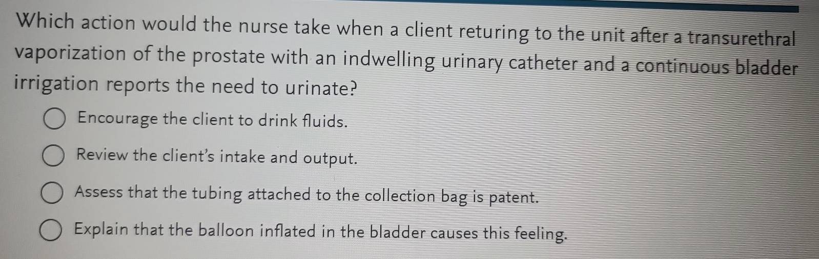 Which action would the nurse take when a client returing to the unit after a transurethral
vaporization of the prostate with an indwelling urinary catheter and a continuous bladder 
irrigation reports the need to urinate?
Encourage the client to drink fluids.
Review the client’s intake and output.
Assess that the tubing attached to the collection bag is patent.
Explain that the balloon inflated in the bladder causes this feeling.