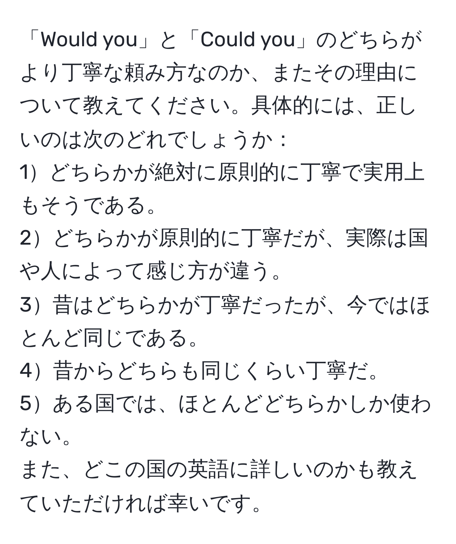 「Would you」と「Could you」のどちらがより丁寧な頼み方なのか、またその理由について教えてください。具体的には、正しいのは次のどれでしょうか：  
1どちらかが絶対に原則的に丁寧で実用上もそうである。  
2どちらかが原則的に丁寧だが、実際は国や人によって感じ方が違う。  
3昔はどちらかが丁寧だったが、今ではほとんど同じである。  
4昔からどちらも同じくらい丁寧だ。  
5ある国では、ほとんどどちらかしか使わない。  
また、どこの国の英語に詳しいのかも教えていただければ幸いです。