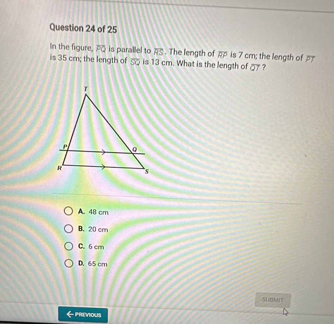 In the figure, overline PQ is parallel to overline RS. The length of overline RP is 7 cm; the length of overline PT
is 35 cm; the length of overline SQ is 13 cm. What is the length of overline QT ?
A. 48 cm
B. 20 cm
C. 6 cm
D. 65 cm
SUBMIT
PREVIOUS