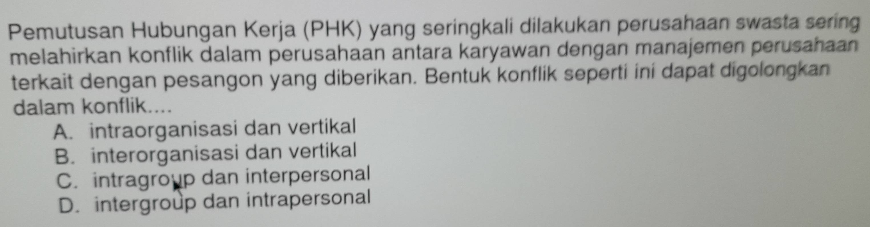 Pemutusan Hubungan Kerja (PHK) yang seringkali dilakukan perusahaan swasta sering
melahirkan konflik dalam perusahaan antara karyawan dengan manajemen perusahaan 
terkait dengan pesangon yang diberikan. Bentuk konflik seperti ini dapat digolongkan
dalam konflik....
A. intraorganisasi dan vertikal
B. interorganisasi dan vertikal
C. intragroup dan interpersonal
D. intergroup dan intrapersonal