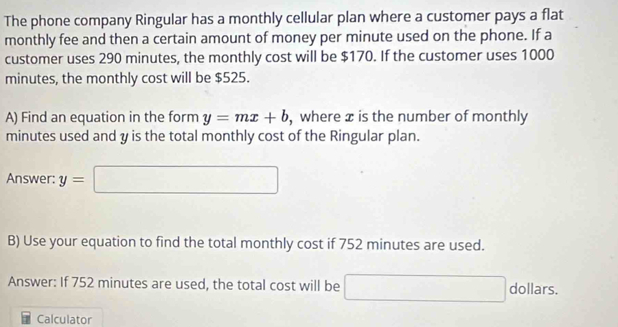 The phone company Ringular has a monthly cellular plan where a customer pays a flat 
monthly fee and then a certain amount of money per minute used on the phone. If a 
customer uses 290 minutes, the monthly cost will be $170. If the customer uses 1000
minutes, the monthly cost will be $525. 
A) Find an equation in the form y=mx+b , where æ is the number of monthly 
minutes used and y is the total monthly cost of the Ringular plan. 
Answer: y=□
B) Use your equation to find the total monthly cost if 752 minutes are used. 
Answer: If 752 minutes are used, the total cost will be □ dollar S. 
Calculator