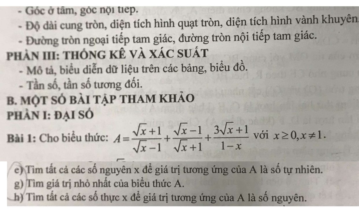 Góc ở tâm, góc nội tiếp. 
- Độ dài cung tròn, diện tích hình quạt tròn, diện tích hình vành khuyên 
- Đường tròn ngoại tiếp tam giác, đường tròn nội tiếp tam giác. 
phần III: thông kê và xác suất 
- Mô tả, biểu diễn dữ liệu trên các bảng, biểu đồ. 
- Tần số, tần số tương đối. 
B. MộT SÓ bàI tập thAm khảo 
phÀN I: đẠI SÓ 
Bài 1: Cho biểu thức: A= (sqrt(x)+1)/sqrt(x)-1 + (sqrt(x)-1)/sqrt(x)+1 + (3sqrt(x)+1)/1-x  với x≥ 0, x!= 1. 
e) Tim tất cả các số nguyên x để giá trị tương ứng của A là số tự nhiên. 
g) Tìm giá trị nhỏ nhất của biểu thức A. 
h) Tìm tất cả các số thực x để giá trị tương ứng của A là số nguyên.