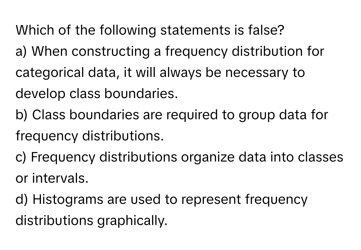 Which of the following statements is false?

a) When constructing a frequency distribution for categorical data, it will always be necessary to develop class boundaries. 
b) Class boundaries are required to group data for frequency distributions. 
c) Frequency distributions organize data into classes or intervals. 
d) Histograms are used to represent frequency distributions graphically.