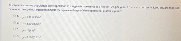 Due to an increasing population, developed land in a region is increasing at a rate of 12% per year. If there are currently 8,500 square miles of
developed land, which equation models the square mileage of developed land, y, after xyears?
A. y=1.12(8,500)^x
B. y=8.500(1.12)^x
C. y=12(85)^x
D. y=8,500(0.12)^x