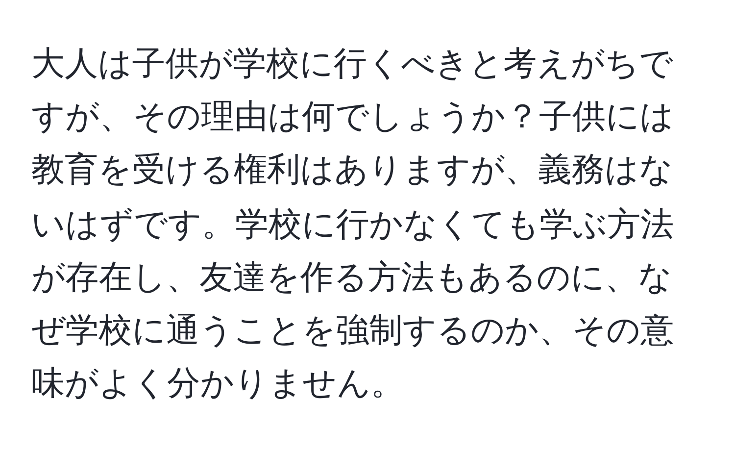 大人は子供が学校に行くべきと考えがちですが、その理由は何でしょうか？子供には教育を受ける権利はありますが、義務はないはずです。学校に行かなくても学ぶ方法が存在し、友達を作る方法もあるのに、なぜ学校に通うことを強制するのか、その意味がよく分かりません。