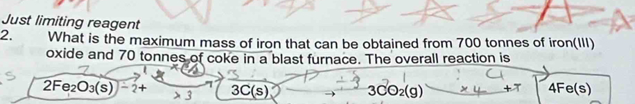 Just limiting reagent
2. What is the maximum mass of iron that can be obtained from 700 tonnes of iron(III)
oxide and 70 tonnes of coke in a blast furnace. The overall reaction is
2Fe_2O_3(s)-2+ 3 3C(s) 3CO_2(g) 4Fe(s)
-x