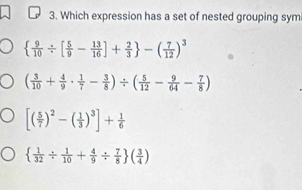 Which expression has a set of nested grouping sym
  9/10 / [ 5/9 - 13/16 ]+ 2/3  -( 7/12 )^3
( 3/10 + 4/9 ·  1/7 - 3/8 )/ ( 5/12 - 9/64 - 7/8 )
[( 5/7 )^2-( 1/3 )^3]+ 1/6 
  1/32 /  1/10 + 4/9 /  7/8  ( 3/4 )