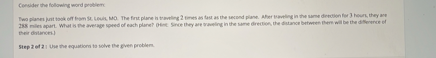 Consider the following word problem: 
Two planes just took off from St. Louis, MO. The first plane is traveling 2 times as fast as the second plane. After traveling in the same direction for 3 hours, they are
288 miles apart. What is the average speed of each plane? (Hint: Since they are traveling in the same direction, the distance between them will be the difference of 
their distances.) 
Step 2 of 2 : Use the equations to solve the given problem.