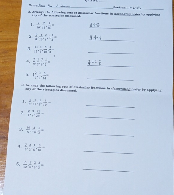 Quz Nō._ 
_ 
Name:_ Section: 
A. Arrange the following sets of dissimilar fractions in ascending order by applying 
any of the strategies discussed. 
1.  7/10 ,  7/12 ,  7/15 =
_
 7/15  ·  7/11 ·  7/10 
2.  9/8 ,  4/10 ,  2/4 , 1 1/2 =
_
 4/10 ,  9/8 , 1 1/2 
3.  11/15 ,  1/6 ,  5/10 ,  4/3 =
_ 
4.  2/9 ,  1/3 ,  7/6 ,  1/2 =
_ 
5. 1 2/7 ,  3/2 ,  6/14 =
_ 
B. Arrange the following sets of dissimilar fractions in descending order by applying 
any of the strategies discussed. 
1.  1/8 ,  1/12 ,  1/5 ,  1/10 =
_ 
_ 
2.  2/7 ,  3/4 ,  12/28 =
_ 
3.  10/5 ,  2/10 ,  3/2 =
_ 
4.  7/9 ,  2/2 ,  1/6 ,  9/18 =
_ 
5.  6/12 ,  3/8 ,  2/6 ,  3/3 =