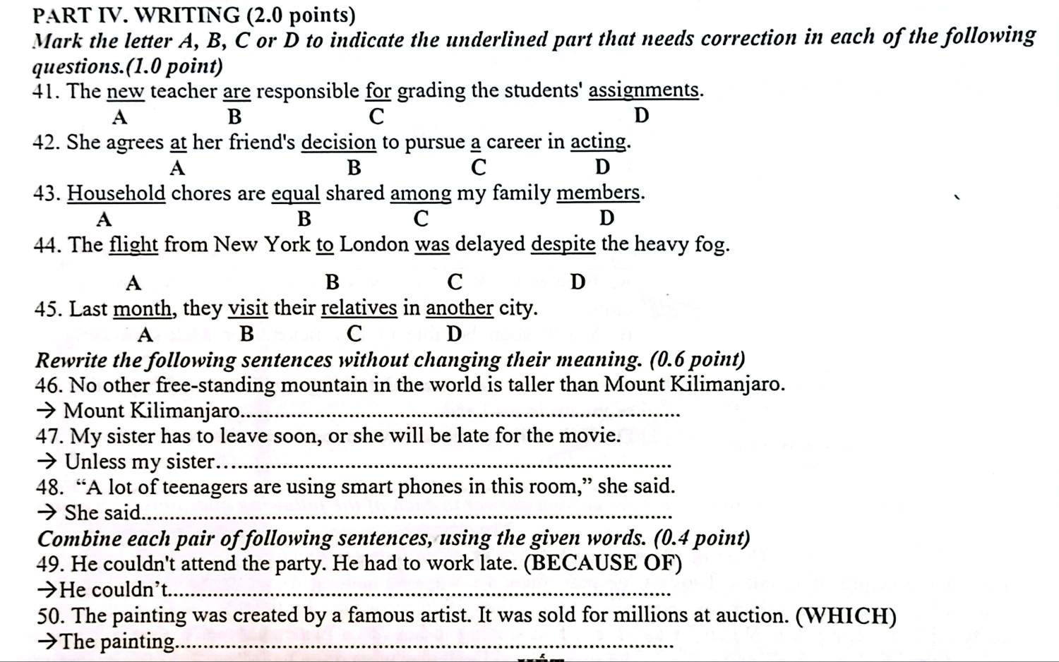 PART IV. WRITING (2.0 points)
Mark the letter A, B, C or D to indicate the underlined part that needs correction in each of the following
questions.(1.0 point)
41. The new teacher are responsible for grading the students' assignments.
A
B
C
D
42. She agrees at her friend's decision to pursue a career in acting.
A
B
C
D
43. Household chores are equal shared among my family members.
A
B
C
D
44. The flight from New York to London was delayed despite the heavy fog.
A
B
C
D
45. Last month, they visit their relatives in another city.
A
B
C
D
Rewrite the following sentences without changing their meaning. (0.6 point)
46. No other free-standing mountain in the world is taller than Mount Kilimanjaro.
→ Mount Kilimanjaro._
47. My sister has to leave soon, or she will be late for the movie.
→ Unless my sister._
48. “A lot of teenagers are using smart phones in this room,” she said.
→ She said._
Combine each pair of following sentences, using the given words. (0.4 point)
49. He couldn't attend the party. He had to work late. (BECAUSE OF)
→He couldn’t._
50. The painting was created by a famous artist. It was sold for millions at auction. (WHICH)
→The painting._