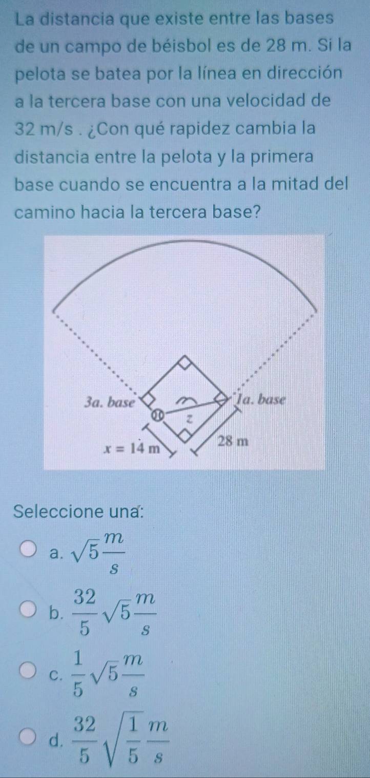 La distancia que existe entre las bases
de un campo de béisbol es de 28 m. Sí la
pelota se batea por la línea en dirección
a la tercera base con una velocidad de
32 m/s . ¿Con qué rapidez cambia la
distancia entre la pelota y la primera
base cuando se encuentra a la mitad del
camino hacia la tercera base?
Seleccione una:
a. sqrt(5) m/s 
b.  32/5 sqrt(5) m/s 
C.  1/5 sqrt(5) m/s 
d.  32/5 sqrt(frac 1)5 m/s 