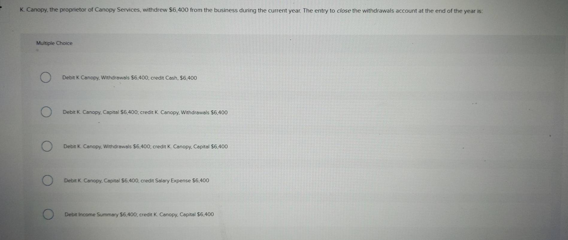 Canopy, the proprietor of Canopy Services, withdrew $6,400 from the business during the current year. The entry to close the withdrawals account at the end of the year is:
Multiple Choice
Debit K Canopy, Withdrawals $6,400; credit Cash, $6,400
Debit K. Canopy, Capital $6,400; credit K. Canopy, Withdrawals $6,400
Debit K. Canopy, Withdrawals $6,400; credit K. Canopy, Capital $6,400
Debit K. Canopy, Capital $6,400, credit Salary Expense $6,400
Debit Income Summary $6,400; credit K. Canopy, Capital $6,400