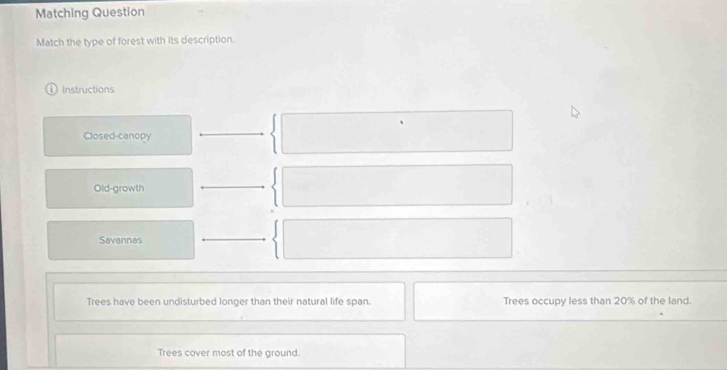 Matching Question 
Match the type of forest with its description. 
Instructions 
Closed-canopy 
Old-growth 
Savannas 
Trees have been undisturbed longer than their natural life span. Trees occupy less than 20% of the land. 
Trees cover most of the ground.