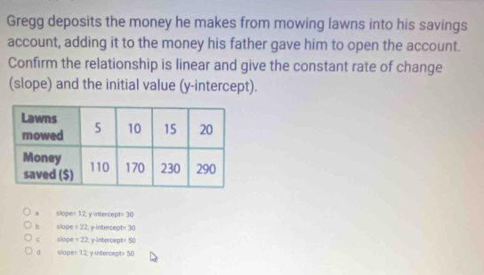 Gregg deposits the money he makes from mowing lawns into his savings
account, adding it to the money his father gave him to open the account.
Confirm the relationship is linear and give the constant rate of change
(slope) and the initial value (y-intercept).
a slope =12 : y -intercep =30
b alope =22 y-intercept 30
c slope =22 y-intercept= 50
d slope= 12; y-intercept= 50