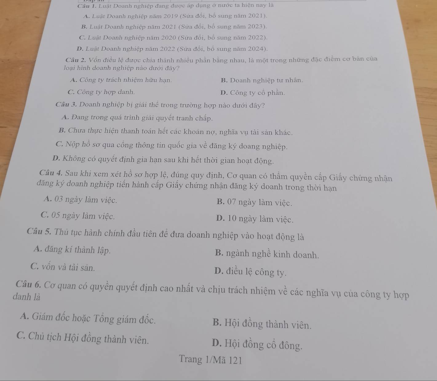 Luật Doanh nghiệp đang được áp dụng ở nước ta hiện nay là
A. Luật Doanh nghiệp năm 2019 (Sửa đổi, bổ sung năm 2021).
B. Luật Doanh nghiệp năm 2021 (Sửa đổi, bổ sung năm 2023).
C. Luật Doanh nghiệp năm 2020 (Sửa đổi, bổ sung năm 2022).
D. Luật Doanh nghiệp năm 2022 (Sửa đồi, bồ sung năm 2024).
Câu 2. Vốn điều lệ được chia thành nhiều phần bằng nhau, là một trong những đặc điểm cơ bản của
loại hình doanh nghiệp nào dưới đây?
A. Công ty trách nhiệm hữu hạn. B. Doanh nghiệp tư nhân.
C. Công ty hợp danh. D. Công ty cổ phần.
Câu 3. Doanh nghiệp bị giải thể trong trường hợp nào dưới đây?
A. Đang trong quá trình giải quyết tranh chấp.
B. Chưa thực hiện thanh toán hết các khoản nợ, nghĩa vụ tài sản khác.
C. Nộp hồ sơ qua cồng thông tin quốc gia về đăng ký doang nghiệp.
D. Không có quyết định gia hạn sau khi hết thời gian hoạt động.
Câu 4. Sau khi xem xét hồ sơ hợp lệ, đúng quy định, Cơ quan có thầm quyền cấp Giấy chứng nhận
đăng ký doanh nghiệp tiến hành cấp Giấy chứng nhận đăng ký doanh trong thời hạn
A. 03 ngày làm việc. B. 07 ngày làm việc.
C. 05 ngày làm việc. D. 10 ngày làm việc.
Câu 5. Thủ tục hành chính đầu tiên để đưa doanh nghiệp vào hoạt động là
A. đăng kí thành lập. B. ngành nghề kinh doanh.
C. vốn và tài sản.
D. điều lệ công ty.
Câu 6. Cơ quan có quyền quyết định cao nhất và chịu trách nhiệm về các nghĩa vụ của công ty hợp
danh là
A. Giám đốc hoặc Tổng giám đốc. B. Hội đồng thành viên.
C. Chủ tịch Hội đồng thành viên. D. Hội đồng cổ đông.
Trang 1/Mã 121