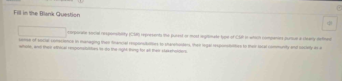 Fill in the Blank Question 
corporate social responsibility (CSR) represents the purest or most legitimate type of CSR in which companies pursue a clearly defined 
sense of social conscience in managing their financial responsibilities to shareholders, their legal responsibilities to their local community and society as a 
whole, and their ethical responsibilities to do the right thing for all their stakeholders.