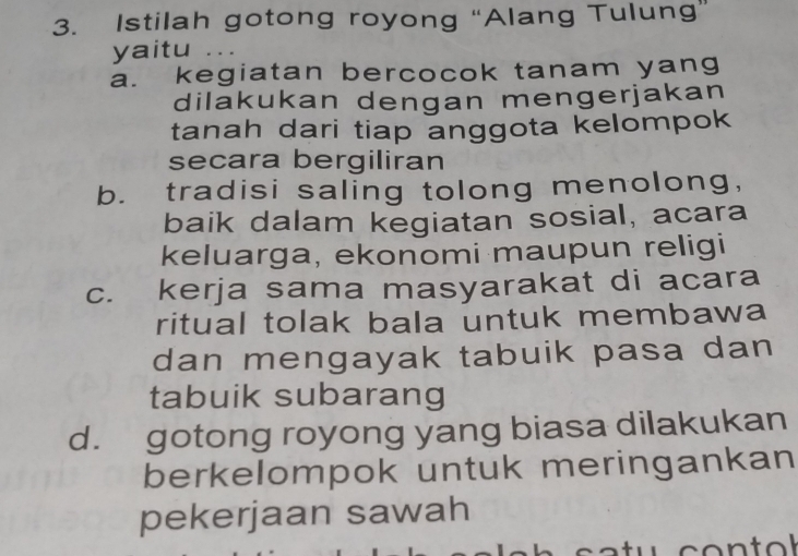 Istilah gotong royong “Alang Tulung”
yaitu ...
a. kegiatan bercocok tanam yang
dilakukan dengan mengerjakan
tanah dari tiap anggota kelompok
secara bergiliran
b. tradisi saling tolong menolong,
baik dalam kegiatan sosial, acara
keluarga, ekonomi maupun religi
c. kerja sama masyarakat di acara
ritual tolak bala untuk membawa
dan mengayak tabuik pasa dan
tabuik subarang
d. gotong royong yang biasa dilakukan
berkelompok untuk meringankan
pekerjaan sawah