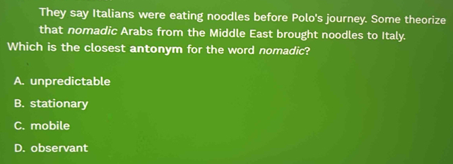 They say Italians were eating noodles before Polo's journey. Some theorize
that nomadic Arabs from the Middle East brought noodles to Italy.
Which is the closest antonym for the word nomadic?
A. unpredictable
B. stationary
C. mobile
D. observant