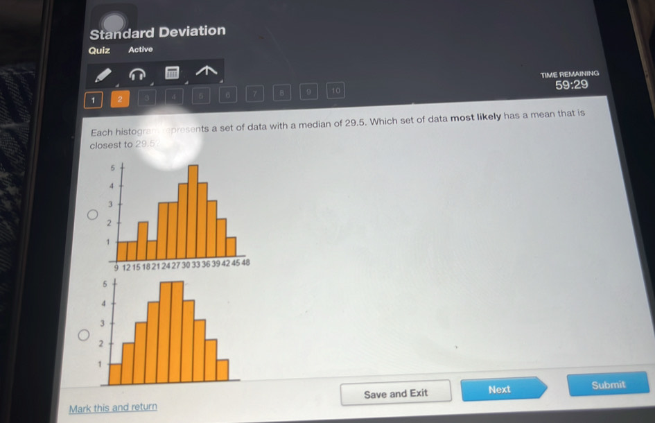 Standard Deviation 
Quiz Active 
TIME REMAINING
1 2 3 4 5 6 7 B 9 10 59:29 
Each histogram represents a set of data with a median of 29.5. Which set of data most likely has a mean that is 
closest to 29.5? 
Mark this and return Save and Exit Next Submit