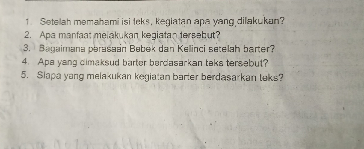 Setelah memahami isi teks, kegiatan apa yang dilakukan? 
2. Apa manfaat melakukan kegiatan tersebut? 
3. Bagaimana perasaan Bebek dan Kelinci setelah barter? 
4. Apa yang dimaksud barter berdasarkan teks tersebut? 
5. Siapa yang melakukan kegiatan barter berdasarkan teks?