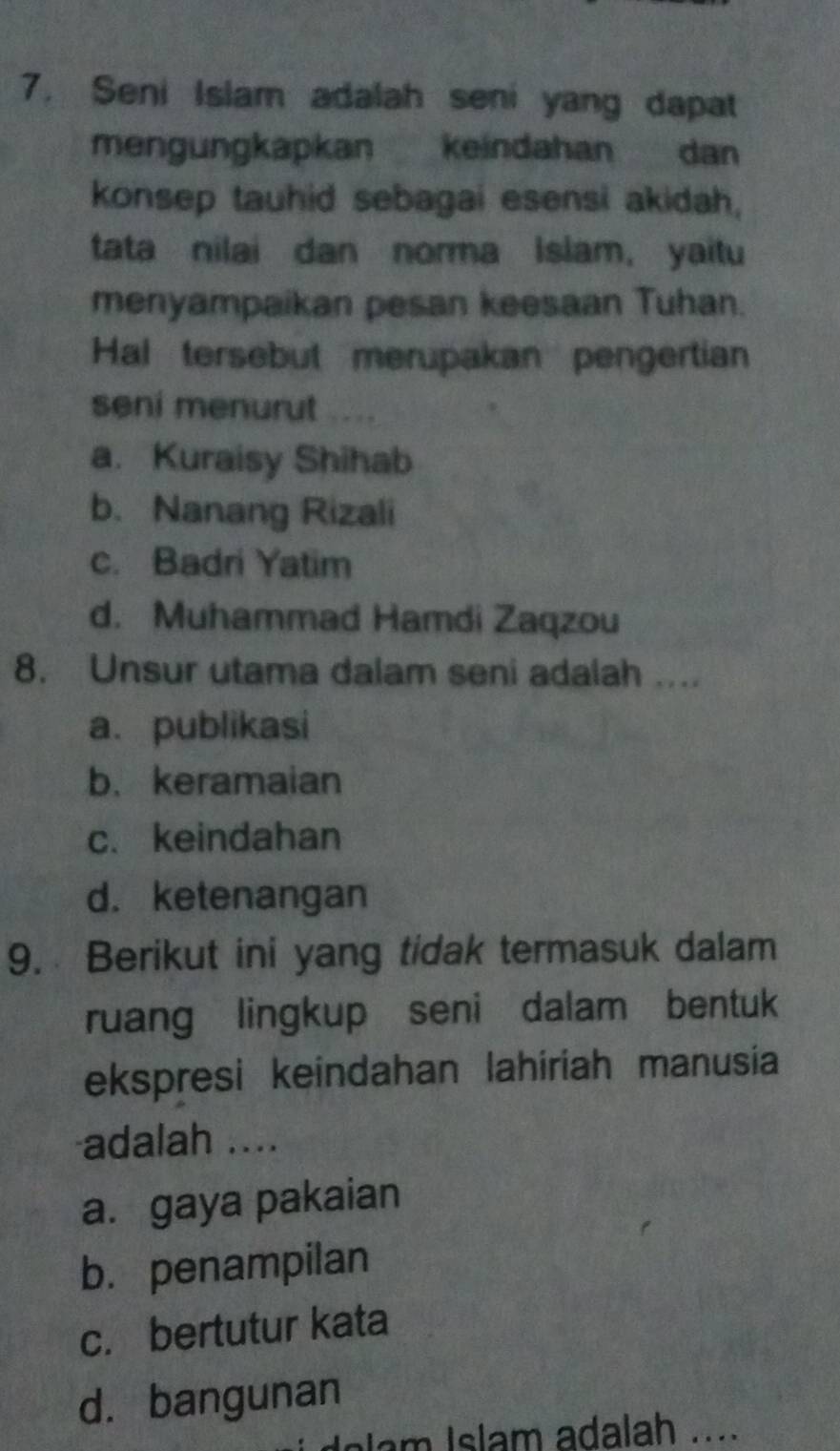 Seni Islam adalah seni yang dapat
mengungkapkan keindahan dan
konsep tauhid sebagai esensi akidah,
tata nilai dan norma Islam, yaitu
menyampaikan pesan keesaan Tuhan.
Hal tersebut merupakan pengertian
seni menurut
a. Kuraisy Shihab
b. Nanang Rizali
c. Badri Yatim
d. Muhammad Hamdi Zaqzou
8. Unsur utama dalam seni adalah ....
a. publikasi
b. keramaian
c.keindahan
d. ketenangan
9. Berikut ini yang tidak termasuk dalam
ruang lingkup seni dalam bentuk
ekspresi keindahan lahiriah manusia
adalah ....
a. gaya pakaian
b. penampilan
c. bertutur kata
d. bangunan
lam I slam adalah ....