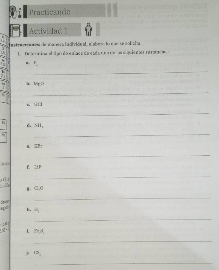 Practicando 
Actividad 1 
0
3.44
Instrucciones: de manera individual, elabora lo que se solicita. 
s
2.58 1. Determina el tipo de enlace de cada una de las siguientes sustancias:
beginarrayr se 2.55endarray D a. F_2
Te
2.1
_
P_1 b. Ma
2
Lv
_ 
c. HCl
_
Yb
d. NH_3
No 
_ 
e. KBr
_ 
tivad é f. LiF
o Cl; d 
_ 
la dife Cl_2O
g. 
droge 
_ 
egatio h. H_2
no H 
_ 
.55-.. i. Fe_2S_3
_ 
j. CS_2
_