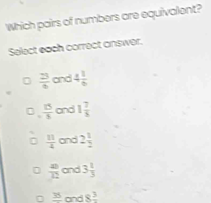 Which pairs of numbers are equivalent?
Select each correct answer.
 23/6  and 4 1/6 
 15/5  and 1 7/8 
 11/4  and 2 1/2 
 40/12  and 3 1/3 
_ 35 and 8frac 3