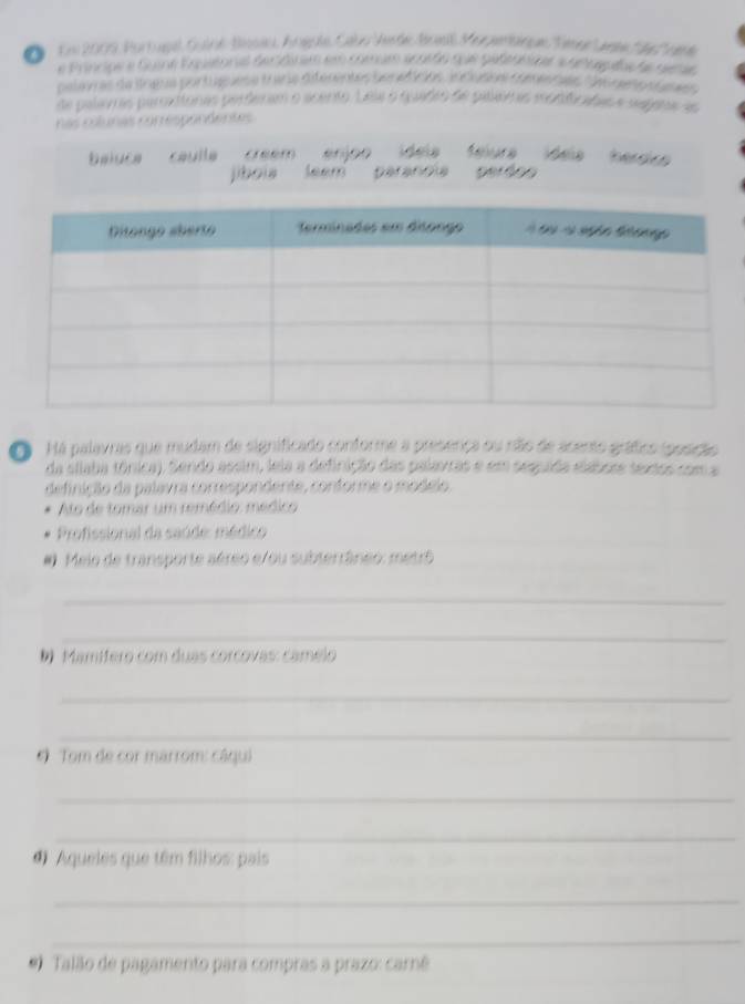 Em 2009 Bortupal Gulné-Bisiu, Anéole Cabo Aisde Bosl Mopemaque Tmg ete e nee 
e Principe a Gone Eopatonal der diram em comum acordo que pabtunier a de loguehe de geses 
pelevras da língua portuguesa traria diferentes borefícios jn cusos fatn nes ces rno d ques 
de palavras parxitonas perderam o acento. Lela o quadro de paloinas modificadas e segara es 
nas cslunas correspondentes 
baluca caulla creem ídela félura ídela heroic 
jiboia leem peranoia perdoo 
Há palavras que mudam de significado conforme a presença ou não de acento gráfico iposição 
da úllaba tónica). Sendo assim, leia a definição das palavras e em sesuida elabote sextos com a 
definição da palavra correspondente, conforme o modeio, 
Ato de tomar um remédio: médico 
Profissional da saúde: médico 
# Meio de transporte aéreo e/ou subterrâneo: metrô 
_ 
_ 
D Mamífero com duas corcovas: camélo 
_ 
_ 
6 Tom de cor marrom: câqui 
_ 
_ 
Aqueles que têm filhos: pais 
_ 
_ 
* Talão de pagamento para compras a prazo: carnê