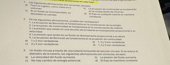 sral anotaciones en esta hola .
1. Las siguientes afirmaciones son correctas, excepto:
a) Flujo es a gasto, como masa es a b) La ecuación de continuidad se fundamenta
volumen
en la conservación de Volumen
c) Si un fluido es incompresible, su d) El flujo en cualquier tubería se mantiene
densidad no cambia constante
2. De las siguientes afirmaciones, ¿cuáles son verdaderas?
1. La ecuación de Bernoulli se fundamenta en la conservación de la energía
2. La ecuación de continuidad se fundamenta en la conservación de matera
velocidad 3. La presión que existe en una sección de la tubería es inversamente proporcional a su
4. La presión que existe en un fluido es directamente proporcional a su altura
a) 1 y 2 son verdaderas 5. La ecuación de Beroulli se fundamenta en la ecuación de continuidad
c) 3 y 5 son verdaderas b) 1, 2 y 3 son verdaderas d) 1, 2 y 4 son verdaderas
3. Un fluido circula a través de una tubería horizontal de sección circular. Si se reduce el
diámetro de la tubería, las siguientes afirmaciones son correctas, excepto:
a) La velocidad del fluido aumenta b) La presión del fluído aumenta
c) No hay cambio de energía potencial d) El flujo se mantiene constante