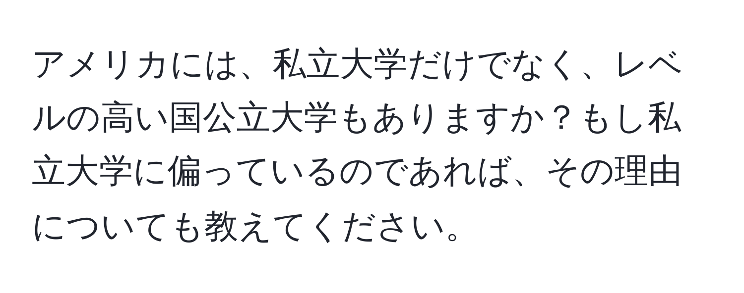 アメリカには、私立大学だけでなく、レベルの高い国公立大学もありますか？もし私立大学に偏っているのであれば、その理由についても教えてください。