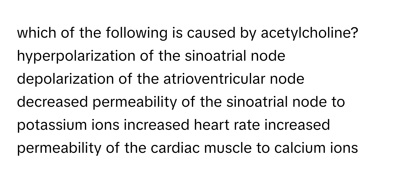 which of the following is caused by acetylcholine? hyperpolarization of the sinoatrial node depolarization of the atrioventricular node decreased permeability of the sinoatrial node to potassium ions increased heart rate increased permeability of the cardiac muscle to calcium ions