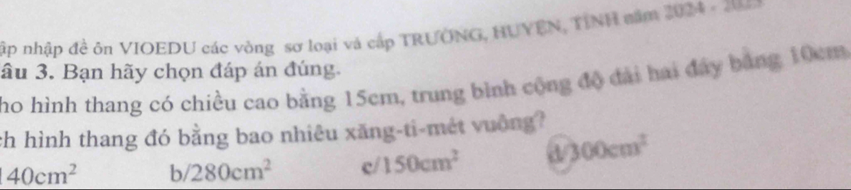 ập nhập đề ôn VIOEDU các vòng sơ loại và cấp TRUONG, HUYÊN, TINH năm 2024 - 2
âu 3. Bạn hãy chọn đáp án đúng.
ho hình thang có chiều cao bằng 15cm, trung bình cộng độ đài hai đây băng 10cm
ch hình thang đó bằng bao nhiêu xăng-ti-mét vuờng?
40cm^2
b/ 280cm^2 c/ 150cm^2
a 300cm^2