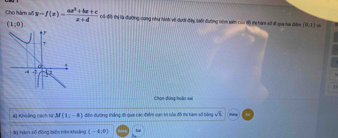 Cho hàm số y=f(x)= (ax^2+bx+c)/x+d  có đồ thị là đường cong như hình vẽ dưới đây, biết đường tiệm xiên của đồ thị hàm số đĩ qua hai điểm (0;1) và
(1;0). 
7 
21 
Chon đúng hoặc sai 
a) Khoảng cách từ M(1;-8) đến đường thắng đi qua các điểm cực trị của đồ thị hàm số băng sqrt(5) Đứng 
b) Hàm số đồng biến trên khoảng (-4;0) Sai