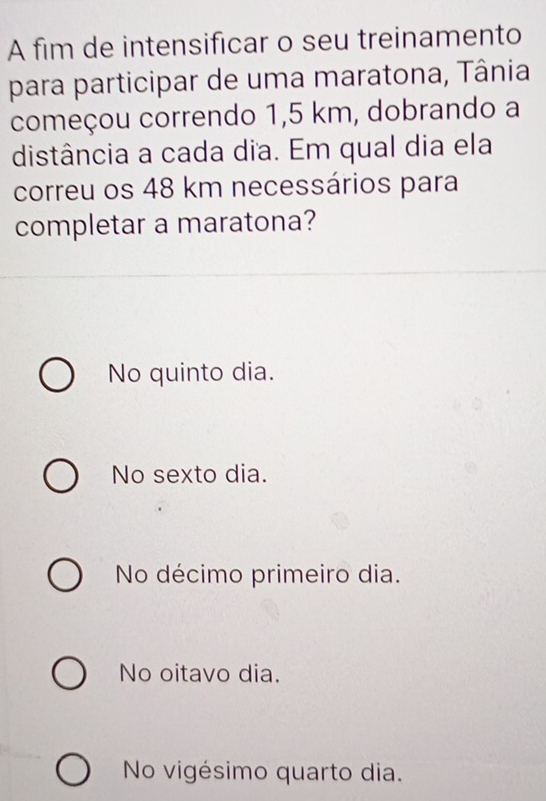 A fim de intensificar o seu treinamento
para participar de uma maratona, Tânia
começou correndo 1,5 km, dobrando a
distância a cada dia. Em qual dia ela
correu os 48 km necessários para
completar a maratona?
No quinto dia.
No sexto dia.
No décimo primeiro dia.
No oitavo dia.
No vigésimo quarto dia.