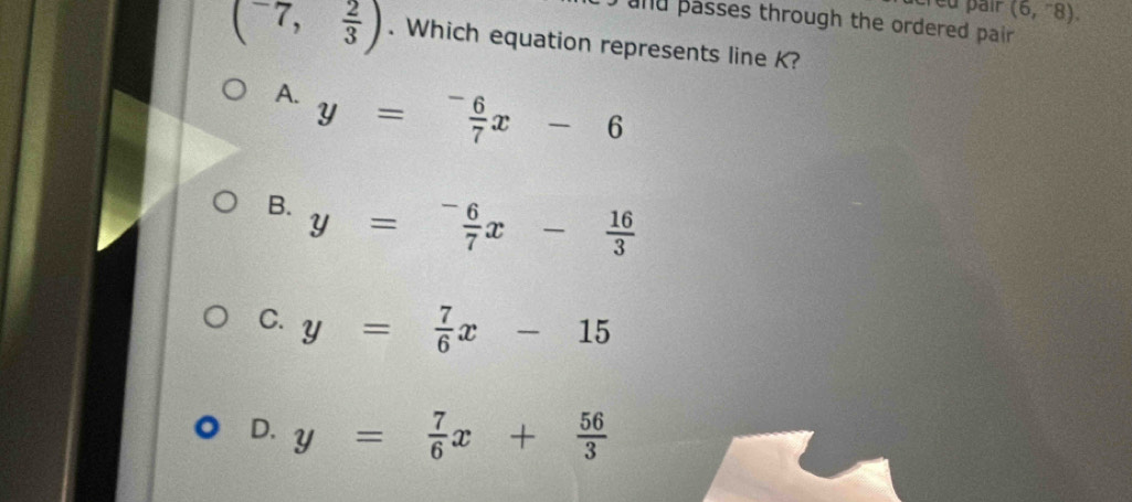 crêu pair (6,-8). 
and passes through the ordered pair .
(^-7, 2/3 ). Which equation represents line K?
A. y= (-6)/7 x-6
B. y= (-6)/7 x- 16/3 
C. y= 7/6 x-15
D. y= 7/6 x+ 56/3 