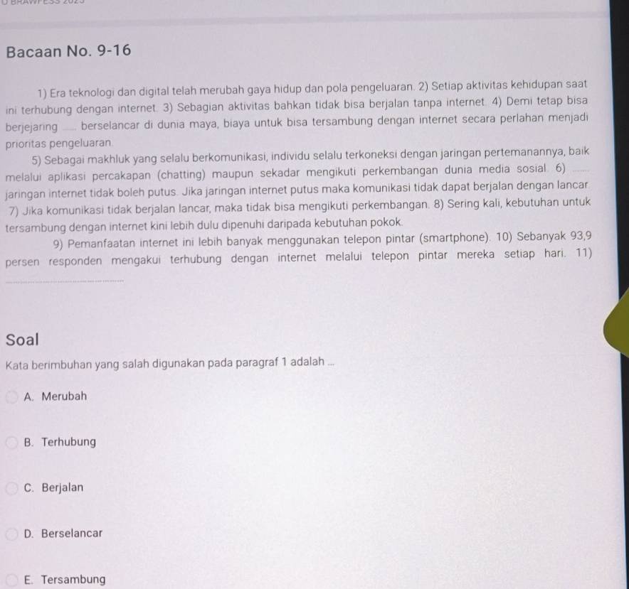 Bacaan No. 9-16
1) Era teknologi dan digital telah merubah gaya hidup dan pola pengeluaran. 2) Setiap aktivitas kehidupan saat
ini terhubung dengan internet. 3) Sebagian aktivitas bahkan tidak bisa berjalan tanpa internet. 4) Demi tetap bisa
berjejaring __ berselancar di dunia maya, biaya untuk bisa tersambung dengan internet secara perlahan menjadi
prioritas pengeluaran
5) Sebagai makhluk yang selalu berkomunikasi, individu selalu terkoneksi dengan jaringan pertemanannya, baik
melalui aplikasi percakapan (chatting) maupun sekadar mengikuti perkembangan dunia media sosial. 6)
jaringan internet tidak boleh putus. Jika jaringan internet putus maka komunikasi tidak dapat berjalan dengan lancar
7) Jika komunikasi tidak berjalan lancar, maka tidak bisa mengikuti perkembangan. 8) Sering kali, kebutuhan untuk
tersambung dengan internet kini lebih dulu dipenuhi daripada kebutuhan pokok.
9) Pemanfaatan internet ini lebih banyak menggunakan telepon pintar (smartphone). 10) Sebanyak 93, 9
persen responden mengakui terhubung dengan internet melalui telepon pintar mereka setiap hari. 11)
_
Soal
Kata berimbuhan yang salah digunakan pada paragraf 1 adalah ...
A. Merubah
B. Terhubung
C. Berjalan
D. Berselancar
E. Tersambung