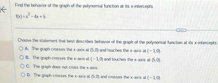 Find the behavior of the graph of the polynomial function at its x-intercepts.
f(x)=x^2-4x+5
Choose the statement that best describes behavior of the graph of the polynomial function at its x-intercepts.
A. The graph crosses the x-axis at (5,0) and touches the x-axis at (-1,0).
B. The graph crosses the x-axis at (-1,0) and touches the x-axis at (5,0).
C. The graph does not cross the x-axis.
D. The graph crosses the x-axis at (5,0) and crosses the x-axis at (-1,0).