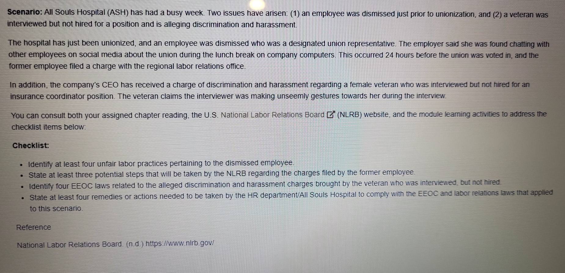 Scenario: All Souls Hospital (ASH) has had a busy week. Two issues have arisen: (1) an employee was dismissed just prior to unionization, and (2) a veteran was 
interviewed but not hired for a position and is alleging discrimination and harassment. 
The hospital has just been unionized, and an employee was dismissed who was a designated union representative. The employer said she was found chatting with 
other employees on social media about the union during the lunch break on company computers. This occurred 24 hours before the union was voted in, and the 
former employee filed a charge with the regional labor relations office 
In addition, the company's CEO has received a charge of discrimination and harassment regarding a female veteran who was interviewed but not hired for an 
insurance coordinator position. The veteran claims the interviewer was making unseemly gestures towards her during the interview 
You can consult both your assigned chapter reading, the U.S. National Labor Relations Board Ef(NLRB) website, and the module learning activities to address the 
checklist items below: 
Checklist: 
Identify at least four unfair labor practices pertaining to the dismissed employee 
State at least three potential steps that will be taken by the NLRB regarding the charges filed by the former employee. 
Identify four EEOC laws related to the alleged discrimination and harassment charges brought by the veteran who was interviewed, but not hired. 
State at least four remedies or actions needed to be taken by the HR department/All Souls Hospital to comply with the EEOC and labor relations laws that applied 
to this scenario. 
Reference 
National Labor Relations Board. (n.d.) https://www.nlrb.gov/