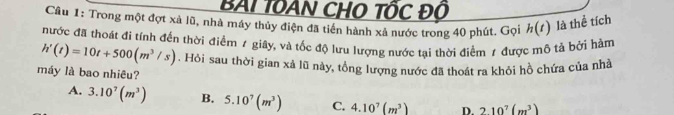 BAI TOAN CHO TÔC Độ
Câu 1: Trong một đợt xả lũ, nhà máy thủy điện đã tiến hành xả nước trong 40 phút. Gọi h(t) là thể tích
nước đã thoát đi tính đến thời điểm 1 giây, và tốc độ lưu lượng nước tại thời điểm 1 được mô tả bởi hàm
h'(t)=10t+500(m^3/s). Hỏi sau thời gian xả lũ này, tổng lượng nước đã thoát ra khỏi hồ chứa của nhà
máy là bao nhiêu?
A. 3.10^7(m^3) B. 5.10^7(m^3) C. 4.10^7(m^3) D. 210^7(m^3)